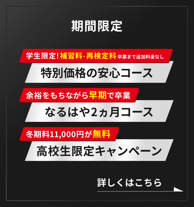 学生限定!補習料・再検定料 卒業まで追加料金なし 特別価格の安心コース 余裕をもちながら早期で卒業 なるはや2ヶ月コース 冬期料11,000円が無料 高校生限定キャンペーン